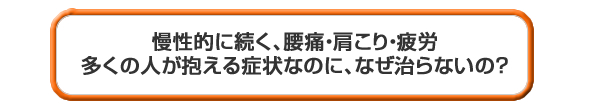 慢性的に続く腰痛・肩こり・疲労多くの人が抱える症状なのに、なぜ治らないの?